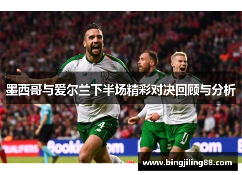 墨西哥与爱尔兰下半场精彩对决回顾与分析