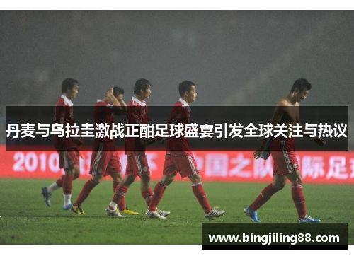 丹麦与乌拉圭激战正酣足球盛宴引发全球关注与热议